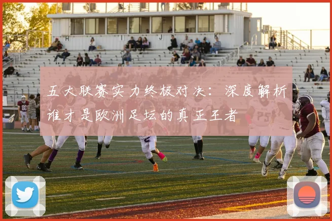 五大联赛实力终极对决：深度解析谁才是欧洲足坛的真正王者