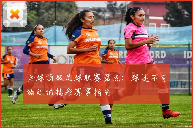 全球顶级足球联赛盘点：球迷不可错过的精彩赛事指南