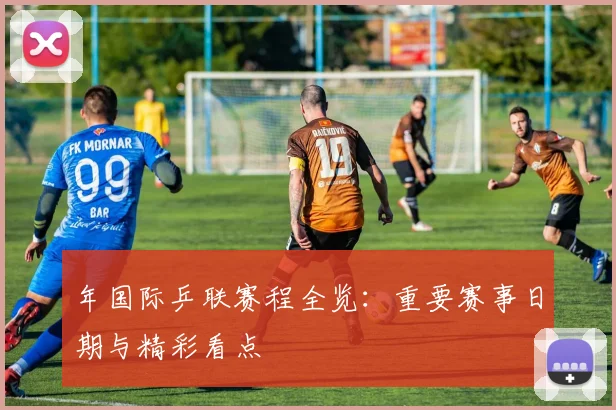 年国际乒联赛程全览:重要赛事日期与精彩看点