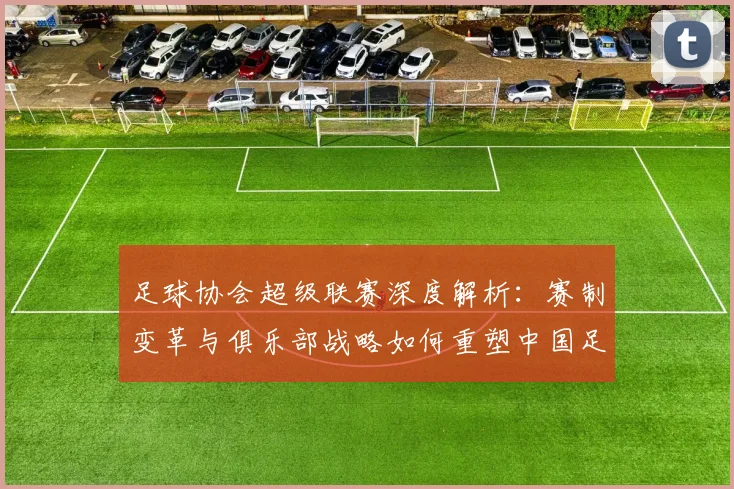 足球协会超级联赛深度解析：赛制变革与俱乐部战略如何重塑中国足球未来
