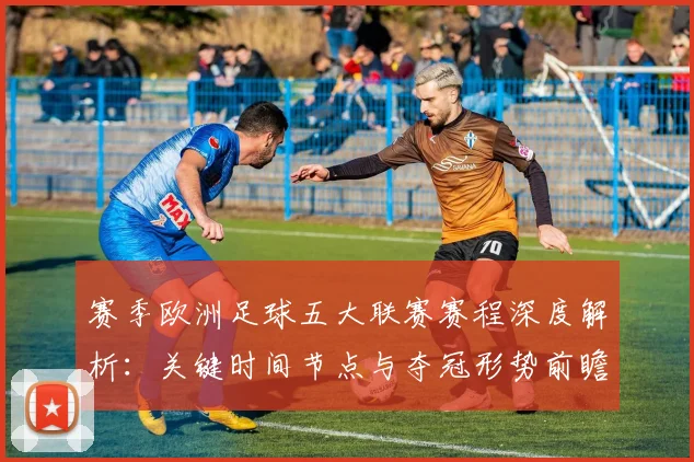 赛季欧洲足球五大联赛赛程深度解析：关键时间节点与夺冠形势前瞻