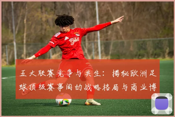 五大联赛竞争与共生:揭秘欧洲足球顶级赛事间的战略格局与商业博弈_20260611141802
