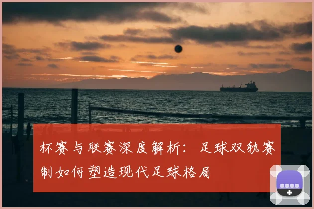 杯赛与联赛深度解析：足球双轨赛制如何塑造现代足球格局