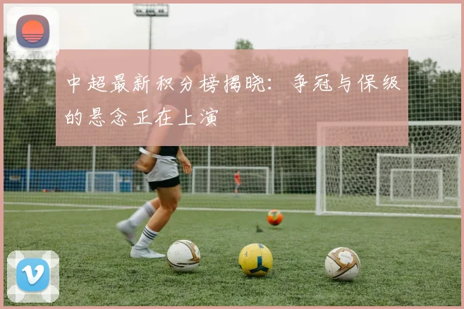 中超最新积分榜揭晓：争冠与保级的悬念正在上演