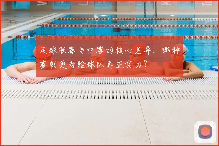 足球联赛与杯赛的核心差异:哪种赛制更考验球队真正实力?