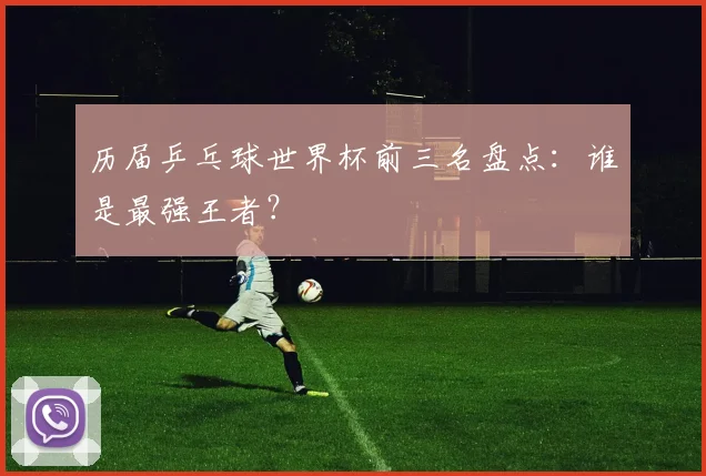 历届乒乓球世界杯前三名盘点:谁是最强王者?