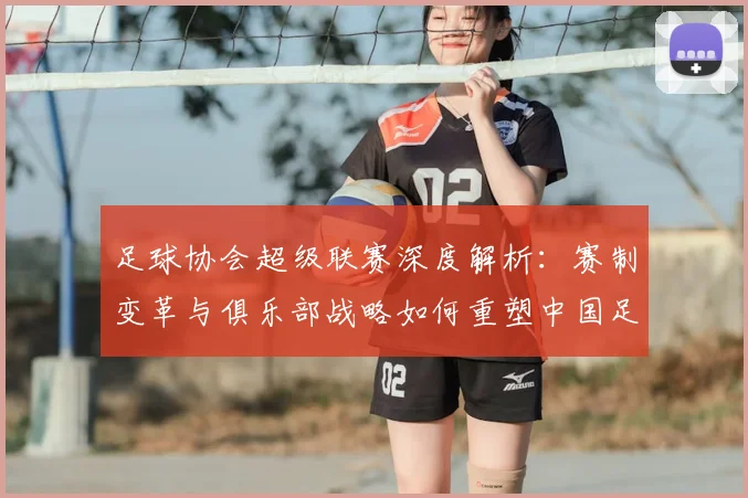 足球协会超级联赛深度解析：赛制变革与俱乐部战略如何重塑中国足球未来